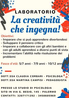 Il laboratorio "La creatività che ingegna!" è rivolto a diverse fasce d'età : 5/7anni, 7/9anni,10/12 anni. 
Grazie alla collaborazione della dott.ssa Martina Campisi (pedagogista) e della dott.ssa Claudia Corbari (psicologa) si mira a sviluppare l'apprendimento e la socializzazione attraverso un approccio psico-pedagogico che dà spazio alla creatività. Le attività proposte permetteranno al bambino di sviluppare la capacità di approcciarsi al mondo circostante in modo più flessibile ed adattivo. Inoltre avrà la possibilità di esprimere le proprie emozioni e condividerle con i coetanei.
Il laboratorio prevede due incontri settimanali di un'ora presso lo studio di psicologia sito in Via G.Besio, 145 - Palermo.
Per ulteriori informazioni contattare :
Dott.ssa Claudia Corbari -> 3207171292 
Pagina Facebook https://www.facebook.com/corbariclaudia/
Dott.ssa Martina Campisi -> 3450605969 
Pagina Facebook https://www.facebook.com/Milioni-di-libri-Recensioni-1380315742268048/?fref=ts